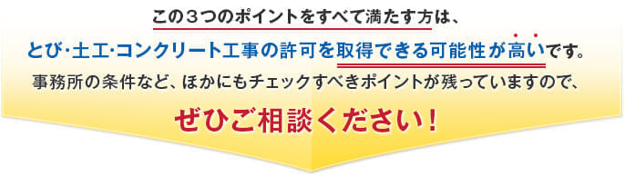 この３つのポイントをすべて満たす方は、とび・大工・コンクリート工事の許可を取得できる可能性が高いです。事務所の条件など、ほかにもチェックすべきポイントが残っていますので、ぜひご相談ください！