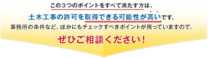 この３つのポイントをすべて満たす方は、土木工事の許可を取得できる可能性が高いです。事務所の条件など、ほかにもチェックすべきポイントが残っていますので、ぜひご相談ください！