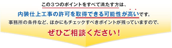 この３つのポイントをすべて満たす方は、内装仕上工事の許可を取得できる可能性が高いです。事務所の条件など、ほかにもチェックすべきポイントが残っていますので、ぜひご相談ください！