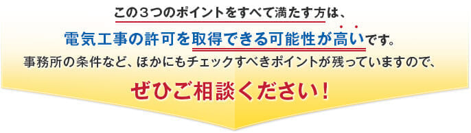 この３つのポイントをすべて満たす方は、電気工事の許可を取得できる可能性が高いです。事務所の条件など、ほかにもチェックすべきポイントが残っていますので、ぜひご相談ください！