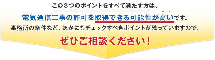 この３つのポイントをすべて満たす方は、電気通信工事の許可を取得できる可能性が高いです。事務所の条件など、ほかにもチェックすべきポイントが残っていますので、ぜひご相談ください！