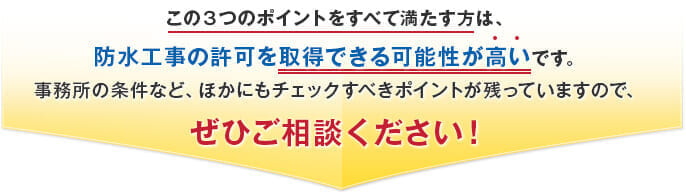 この３つのポイントをすべて満たす方は、防水工事の許可を取得できる可能性が高いです。事務所の条件など、ほかにもチェックすべきポイントが残っていますので、ぜひご相談ください！