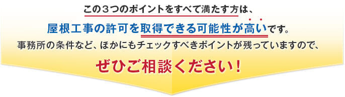 この３つのポイントをすべて満たす方は、屋根工事の許可を取得できる可能性が高いです。事務所の条件など、ほかにもチェックすべきポイントが残っていますので、ぜひご相談ください！