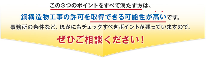 この３つのポイントをすべて満たす方は、鋼構造物工事の許可を取得できる可能性が高いです。事務所の条件など、ほかにもチェックすべきポイントが残っていますので、ぜひご相談ください！