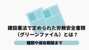 建設業法で定められた労務安全書類（グリーンファイル）とは？種類や保存期間まで