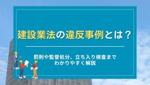 建設業法の違反事例とは？罰則や監督処分、立ち入り検査までわかりやすく解説