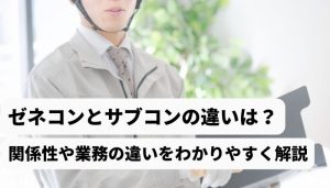 ゼネコンとサブコンの違いは？関係性や業務の違いをわかりやすく解説