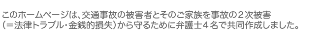 このホームページは、交通事故の被害者とそのご家族を事故の二次被害（＝法律トラブル・金銭的損失）から守るために弁護士３名で共同作成しました。