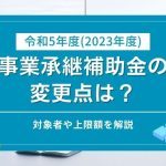 令和5年度（2023年度）事業承継補助金の変更点は？対象者や上限額を解説