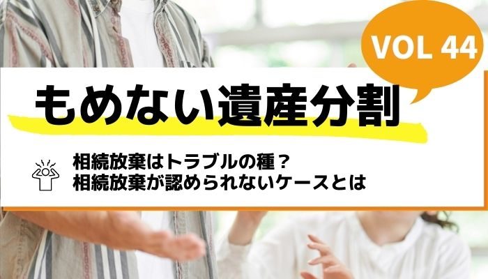 相続放棄はトラブルの種？相続放棄が認められないケースとは－もめない遺産分割Vol44