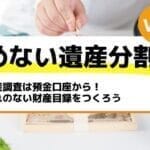 財産調査は預金口座から！漏れのない財産目録をつくろう－もめない遺産分割Vol34