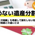 「二次相続」も考慮して損をしない対策を！一次相続との違いとは－もめない遺産分割Vol41