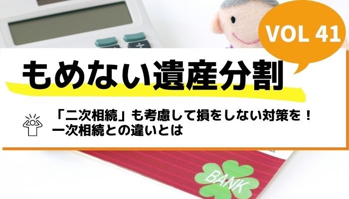 「二次相続」も考慮して損をしない対策を！一次相続との違いとは－もめない遺産分割Vol41