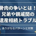 骨肉の争いとは！兄弟や親戚間の遺産相続トラブル｜ありがちなパターンと対策