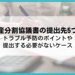 遺産分割協議書の提出先5つ！トラブル予防のポイントや提出する必要がないケース