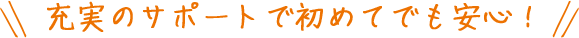 充実のサポートで初めてでも安心！