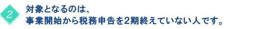 対象となるのは、事業開始から税務申告を２期終えていない人です。