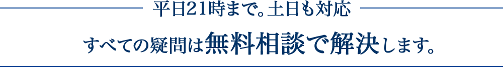 平日２１時まで。土日も対応。すべての疑問は無料相談で解決します。。