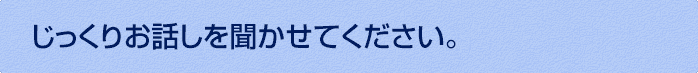 じっくりお話しを聞かせてください。