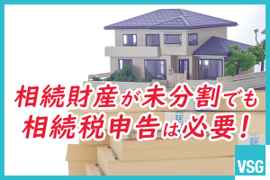 相続財産が未分割でも相続税申告は必要！未分割申告の内容や注意点などを解説