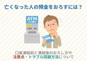 亡くなった人の預金をおろすには？口座凍結前と凍結後のおろし方や注意点・トラブル回避方法について