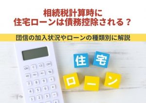 相続税計算時に住宅ローンは債務控除される？団信の加入状況やローンの種類別に解説