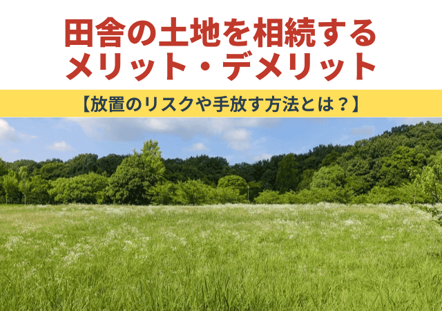 田舎の土地を相続するメリット・デメリット【放置のリスクや手放す方法とは？】