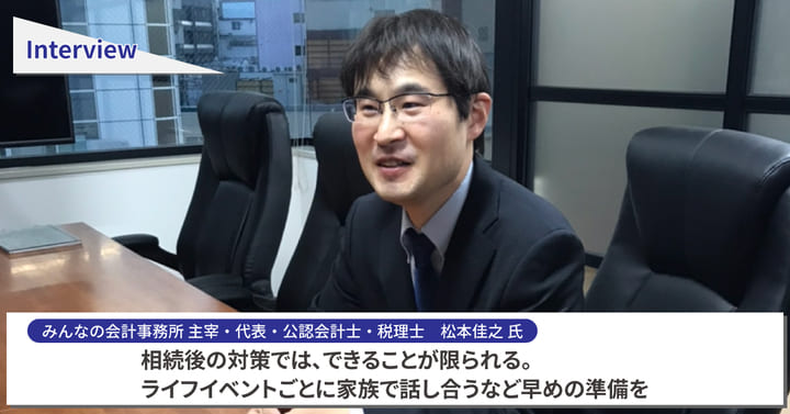 みんなの会計事務所 松本佳之先生｜相続後の対策では、できることが限られる。ライフイベントごとに家族で話し合うなど早めの準備を