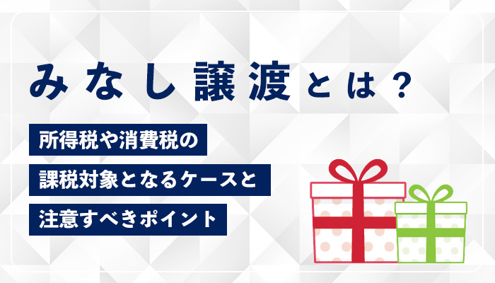 みなし譲渡とは？所得税や消費税の課税対象となるケースと注意すべきポイント