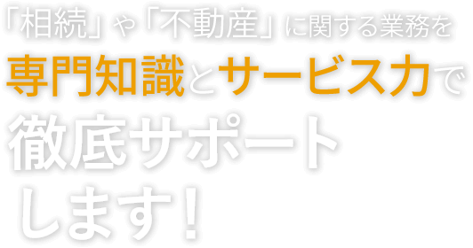 「相続」や「不動産」に関する業務を専門知識とサービス力で徹底サポートします！