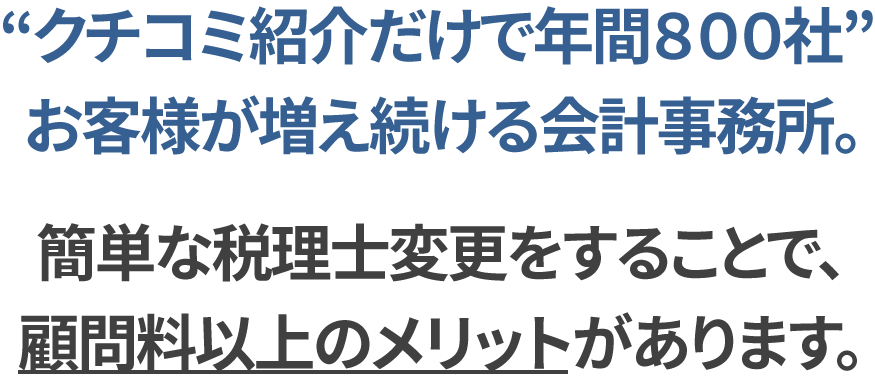 クチコミ紹介だけで年間800社。お客様が増え続ける会計事務所。簡単な税理士変更をするだけで、顧問料以上のメリットがあります。