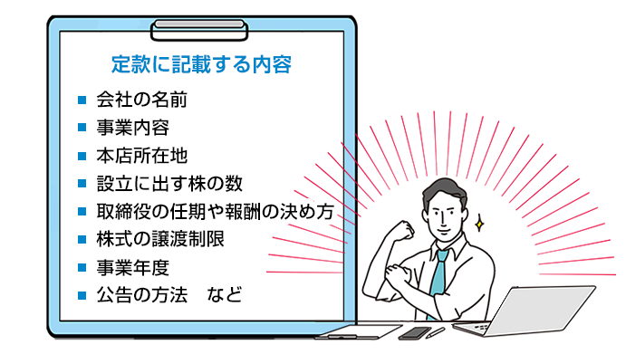 定款に記載する内容 ・会社の名前・事業内容・本店所在地・設立に出す株の数・取締役の人気や報酬の決め方・株式の譲渡制限・事業年度・公告の方法　など