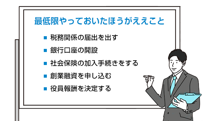 最低限やっておいたほうがええこと・税務関係の届出をだす・銀行口座の開設・社会保険の加入手続きをする・創業融資を申し込む・役員報酬を決定する